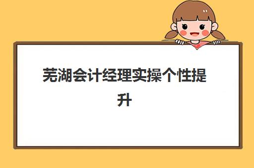 芜湖会计经理实操个性提升课程培训学校排名前十如何查询？2025年最新榜单与择校指南