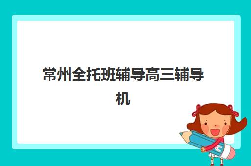 常州全托班辅导高三辅导机构排名前三名如何选择？2025年最新权威榜单与择校全攻略