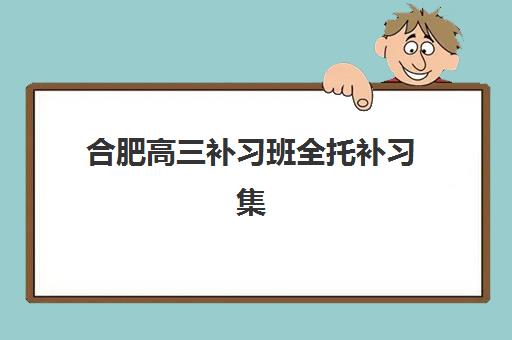 合肥高三补习班全托补习集训营哪家口碑好一点？2025年最新口碑榜单、择校指南与成功案例全解析