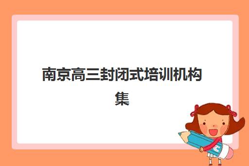 南京高三封闭式培训机构集训营排名前十名如何选择？2025年最新权威榜单解读与择校全指南