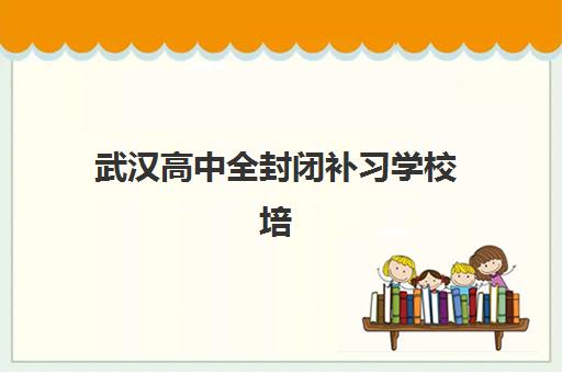 武汉高中全封闭补习学校培训学校排名前十名如何选择？2025年最新权威榜单、择校指南与避坑全攻略