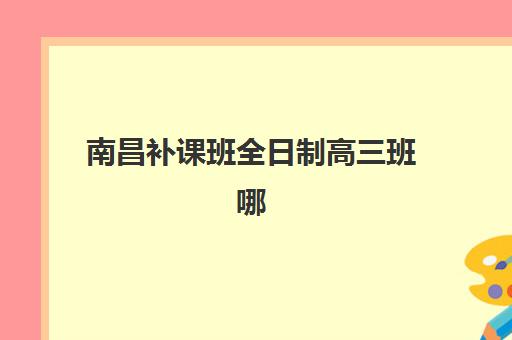 南昌补课班全日制高三班哪个机构好一点啊？2025年最新权威排名、各校特色解析与科学择校全指南