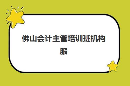 佛山会计主管培训班机构服务竞争力如何评估？2025年最新排名、课程体系与择校指南全解析