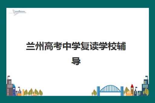 兰州高考中学复读学校辅导班有哪些机构可以报？2025年最新推荐名单与择校全攻略