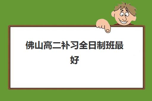 佛山高二补习全日制班最好辅导学校排名如何查询？2025年最新权威TOP10榜单与科学择校全攻略指南