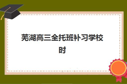 芜湖高三全托班补习学校时间2025具体时间，学大教育全日制课程安排与择校指南