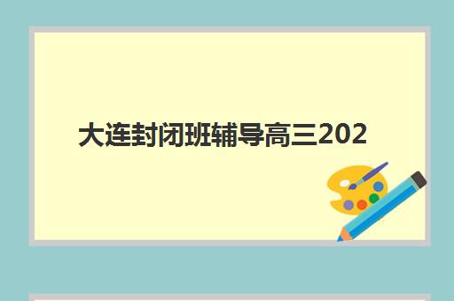 大连封闭班辅导高三2025辅导班哪儿最好？2025年最新权威排名榜单、各机构特色深度解析与科学择校全指南
