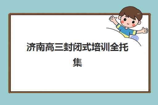 济南高三封闭式培训全托集训营排名榜最新公布，2025年家长如何科学挑选十大靠谱机构？
