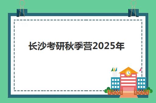 长沙考研秋季营2025年考试时间如何查询？最新官方日程、冲刺营选择与高效备考全攻略