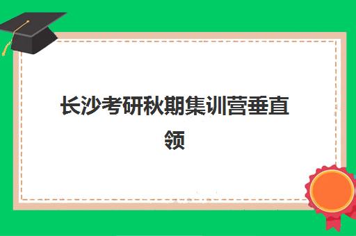 长沙考研秋期集训营垂直领域TOP10如何选择？2025年最新排名与择校全攻略