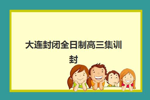 大连封闭全日制高三集训封闭学校有哪些学校可选？2025年最新权威排名与高性价比择校全指南