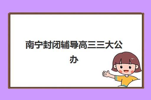 南宁封闭辅导高三三大公办机构特色对比全面解析：2025年最新权威排名榜单、特色对比表格及科学择校指南