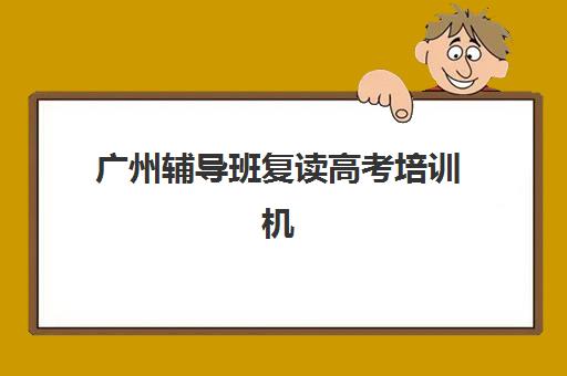 广州辅导班复读高考培训机构哪家好一点？2025年最新十大权威排名、择校指南与避坑全攻略