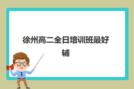 徐州高二全日培训班最好辅导学校是哪个？2023年徐州地区高二全日制机构权威评测、择校标准与成功案例全攻略