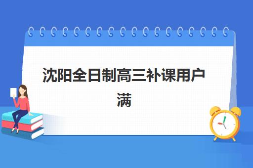 沈阳全日制高三补课用户满意度标杆机构有哪些？2025年最新家长评价与择校指南