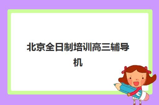 北京全日制培训高三辅导机构哪家强些啊？2025年最新排名前十、各校特色与科学择校全指南