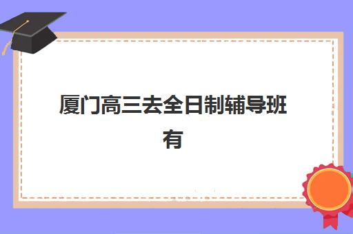 厦门高三去全日制辅导班有哪些学校可以报？2025年最新排名前十、择校指南与成功案例解析