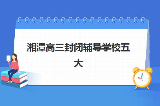 湘潭高三封闭辅导学校五大机构服务白皮书：2025年最新收费标准、课程特色与择校指南全解析
