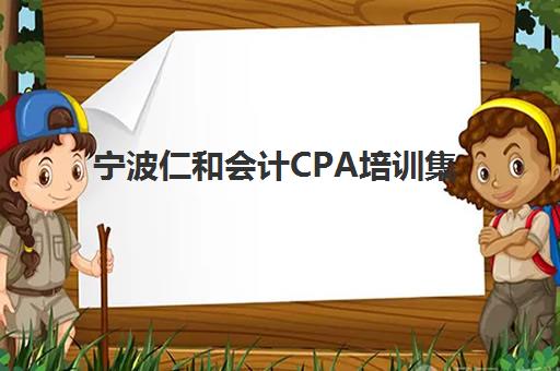 宁波仁和会计CPA培训集训营排名一览表最新发布？2025年课程体系与择校全攻略