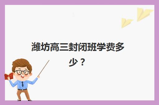 潍坊高三封闭班学费多少？2025年全日制机构费用解析与择校指南