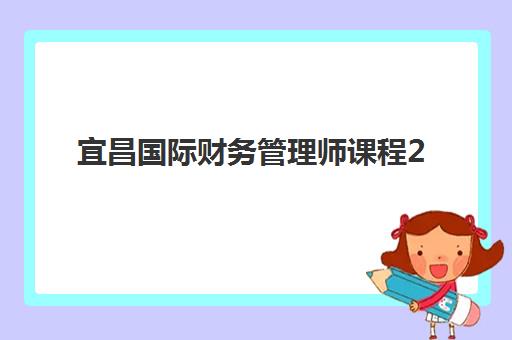 宜昌国际财务管理师课程2025培训机构前十名有哪些？最新排名解析、选择标准与报名全攻略