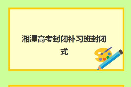 湘潭高考封闭补习班封闭式集训营有哪些学校？2025年最新名校盘点、择校指南与备考全攻略