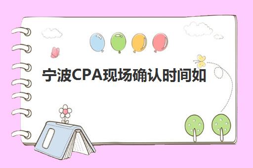 宁波CPA现场确认时间如何安排？2025年报名流程与精品课程选择指南