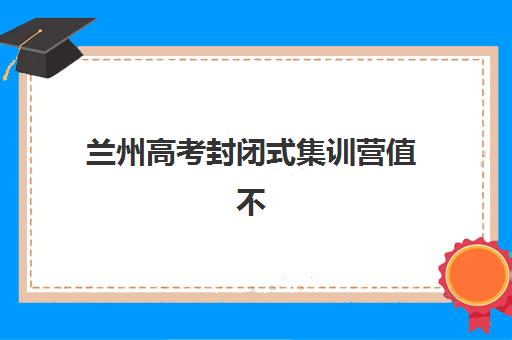 兰州高考封闭式集训营值不值得选？2025年实力机构解析与择校攻略