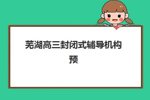 芜湖高三封闭式辅导机构预报名考点查询时间如何安排？2025年最新日程、报名流程与择校全攻略