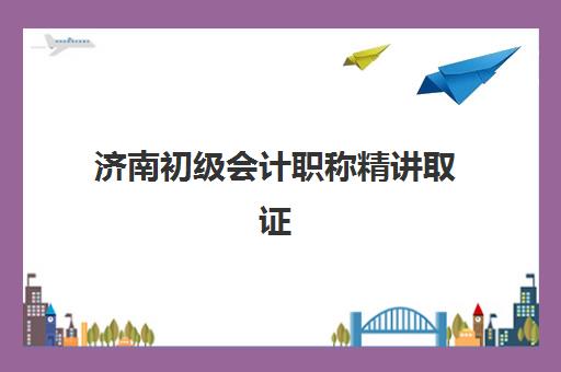 济南初级会计职称精讲取证课程培训机构哪个好一点如何选择？2025年最新排名、择校指南与成功案例解析