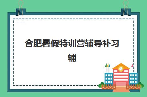 合肥暑假特训营辅导补习辅导机构有哪些学校好?2025年最新权威排名、择校指南与报名全攻略 合肥暑假特训营辅导补习辅导机构有哪些学校好?2025年最新权威排名、择校指南与报名全攻略