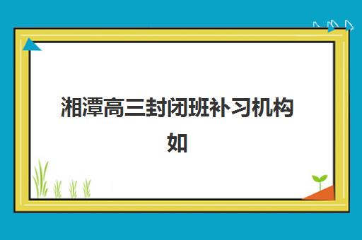 湘潭高三封闭班补习机构如何选？2025年最新排名榜单与择校全攻略指南