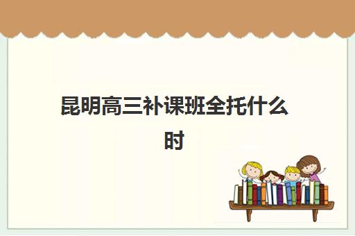 昆明高三补课班全托什么时候报名考试啊？2025年最新报名时间表与十大机构择校全攻略
