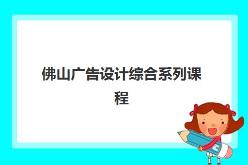 佛山广告设计综合系列课程2025辅导班哪儿最好，前十培训机构对比与择校指南