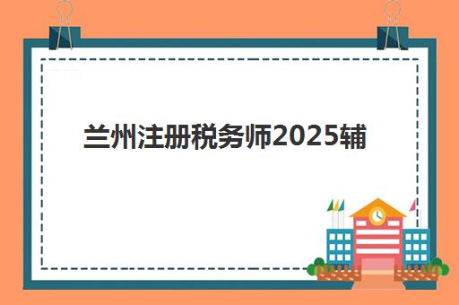兰州注册税务师2025辅导班哪个好？最新机构对比、选择技巧与备考全攻略