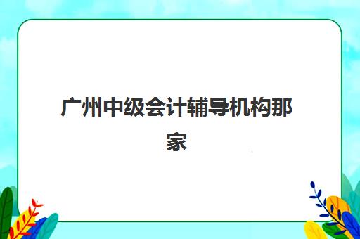 广州中级会计辅导机构那家比较好？2025年最新权威排名榜单详解与科学择校全流程指南