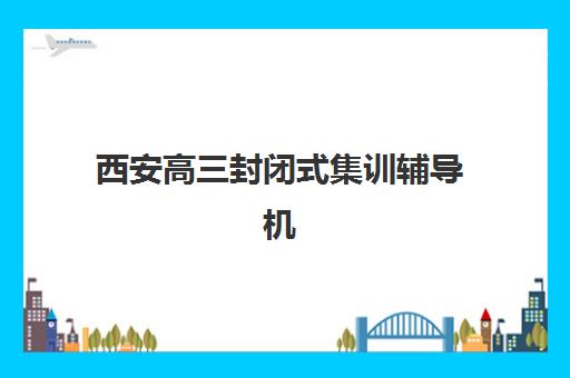 西安高三封闭式集训辅导机构哪家好一点?2025年权威排名解析、择校指南与避攻略全解析 西安高三封闭式集训辅导机构哪家好一点?2025年权威排名解析、择校指南与避攻略全解析