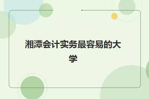 湘潭会计实务最容易的大学有哪些？2025年最新录取难度权威解析、各校对比与科学择校全攻略
