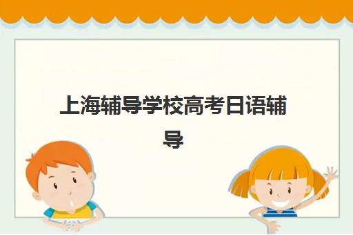 上海辅导学校高考日语辅导机构哪家强一点？2025年最新权威排名、各校特色与科学择校全攻略